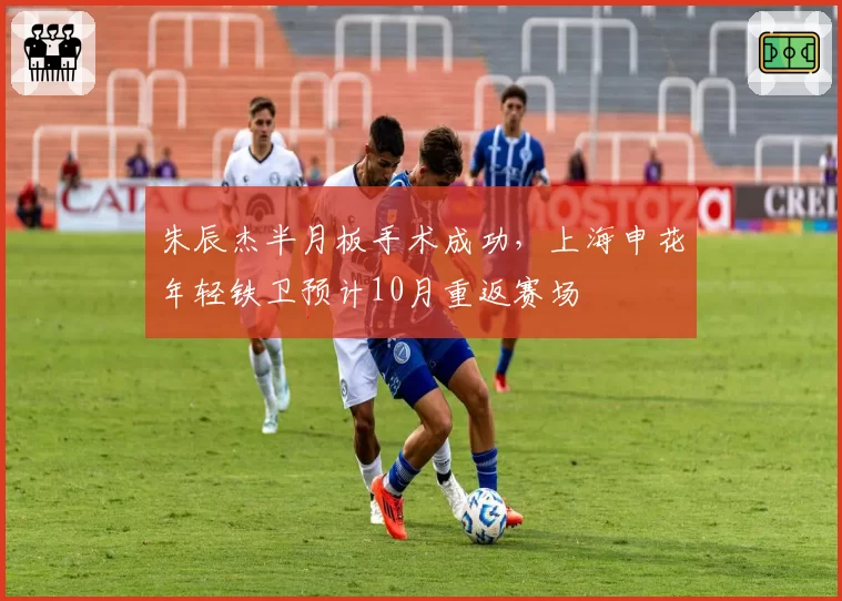 朱辰杰半月板手术成功，上海申花年轻铁卫预计10月重返赛场