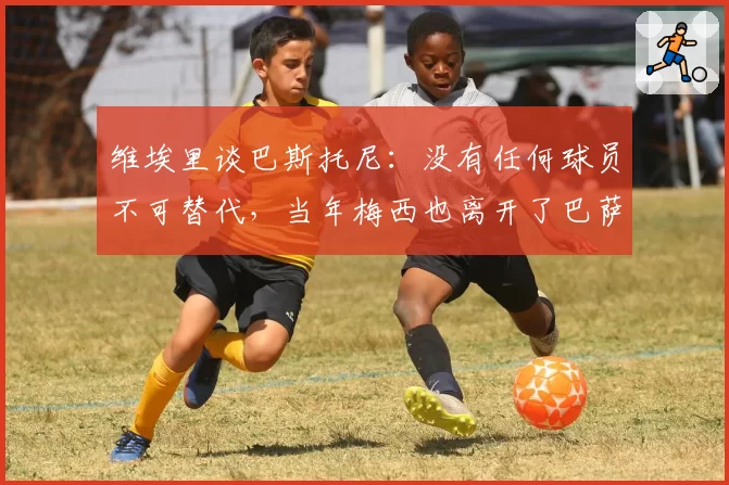 维埃里谈巴斯托尼：没有任何球员不可替代，当年梅西也离开了巴萨