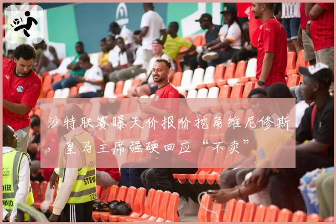 沙特联赛曝天价报价挖角维尼修斯，皇马主席强硬回应“不卖”