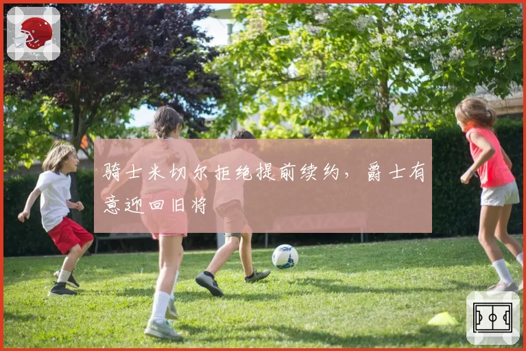 骑士米切尔拒绝提前续约，爵士有意迎回旧将