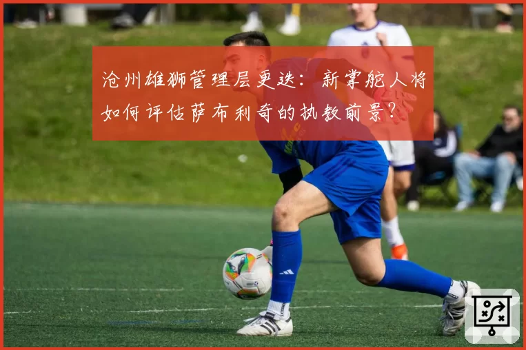 沧州雄狮管理层更迭：新掌舵人将如何评估萨布利奇的执教前景？