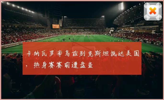 卡纳瓦罗率乌兹别克斯坦抵达美国,热身赛赛前遭盘查