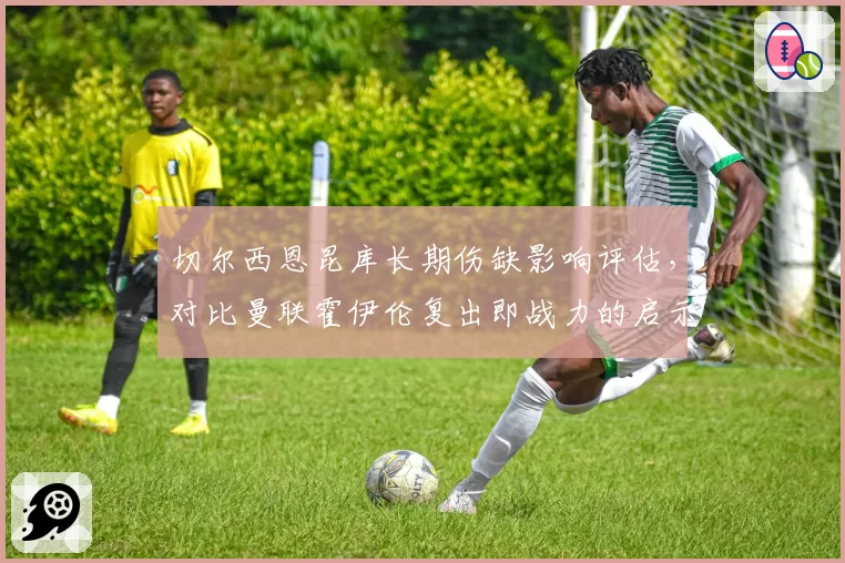 切尔西恩昆库长期伤缺影响评估，对比曼联霍伊伦复出即战力的启示