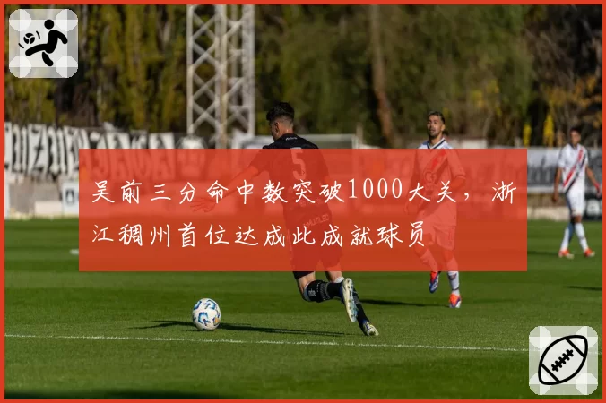 吴前三分命中数突破1000大关，浙江稠州首位达成此成就球员