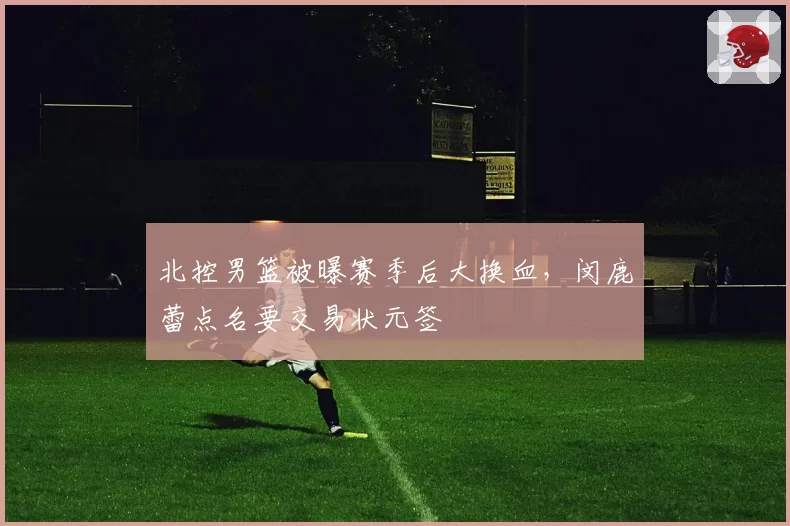 北控男篮被曝赛季后大换血，闵鹿蕾点名要交易状元签