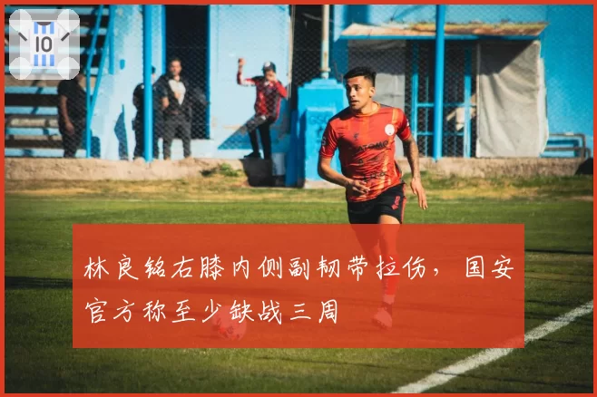 林良铭右膝内侧副韧带拉伤,国安官方称至少缺战三周