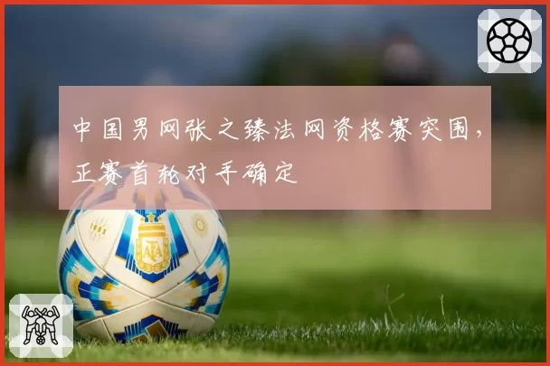 中国男网张之臻法网资格赛突围,正赛首轮对手确定
