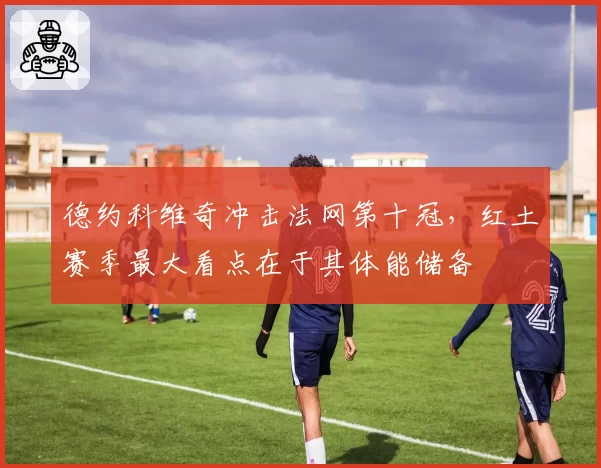 德约科维奇冲击法网第十冠，红土赛季最大看点在于其体能储备