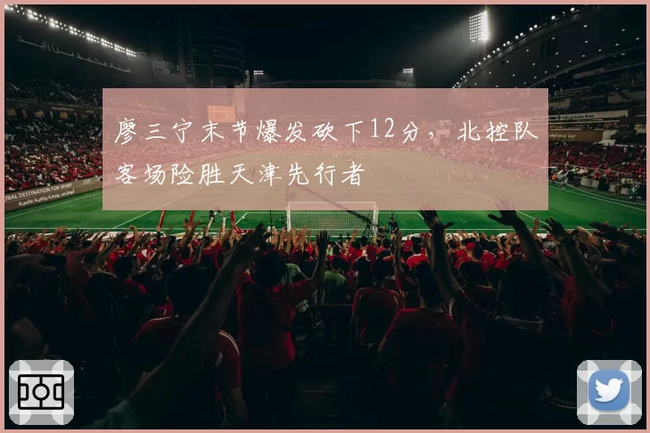 廖三宁末节爆发砍下12分，北控队客场险胜天津先行者
