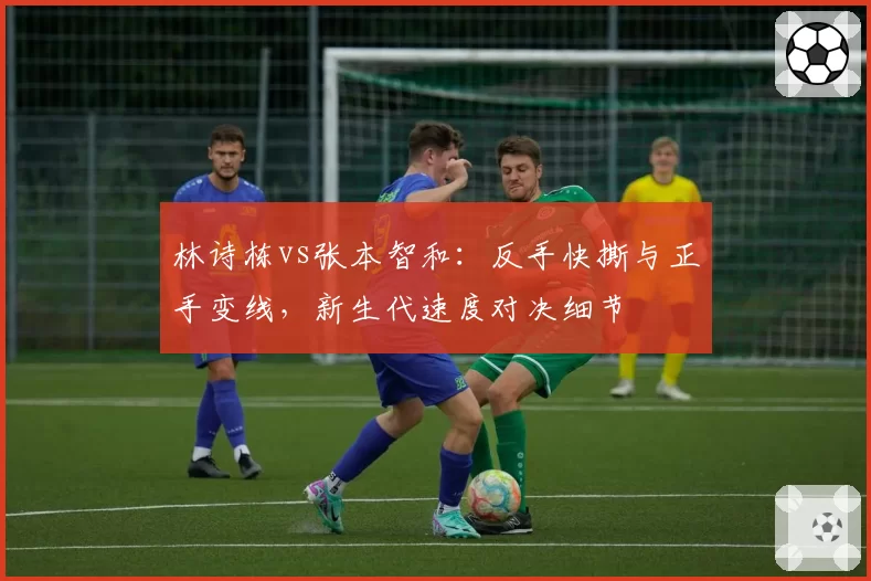 林诗栋vs张本智和:反手快撕与正手变线,新生代速度对决细节