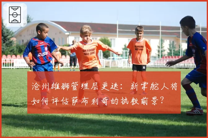 沧州雄狮管理层更迭：新掌舵人将如何评估萨布利奇的执教前景？