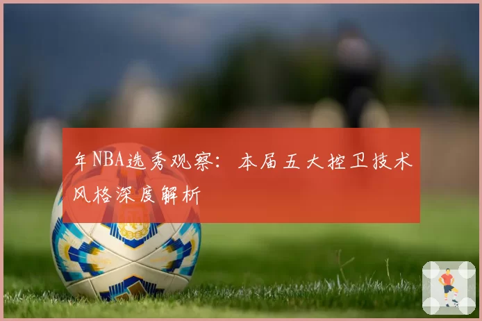 年NBA选秀观察:本届五大控卫技术风格深度解析