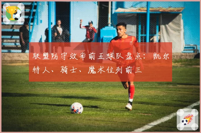 联盟防守效率前五球队盘点：凯尔特人、骑士、魔术位列前三