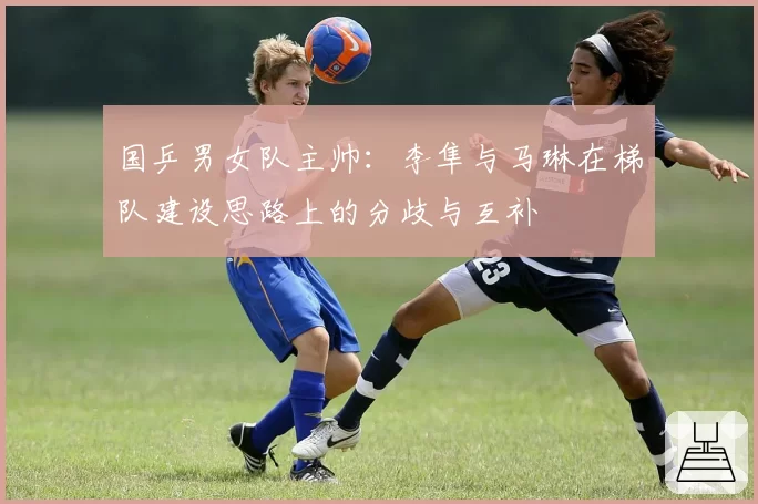 国乒男女队主帅：李隼与马琳在梯队建设思路上的分歧与互补