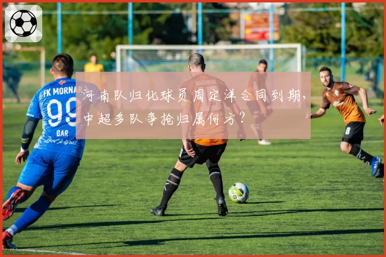 河南队归化球员周定洋合同到期，中超多队争抢归属何方？