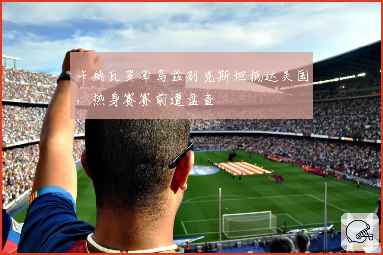 卡纳瓦罗率乌兹别克斯坦抵达美国,热身赛赛前遭盘查