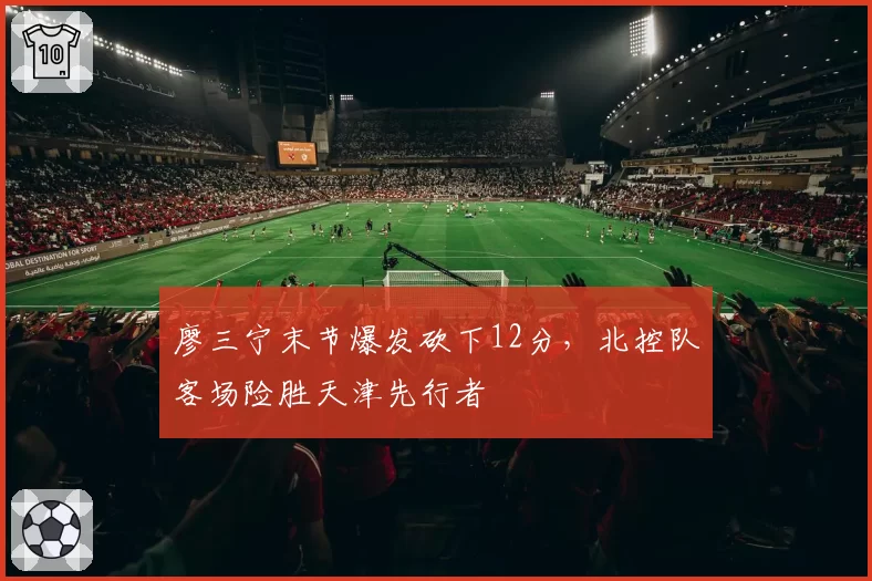 廖三宁末节爆发砍下12分，北控队客场险胜天津先行者