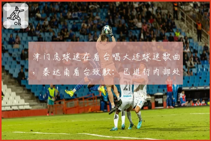 津门虎球迷在看台唱大连球迷歌曲，泰达南看台致歉：已进行内部处理