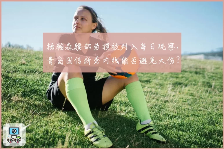 杨瀚森腰部劳损被列入每日观察,青岛国信新秀内线能否避免大伤?