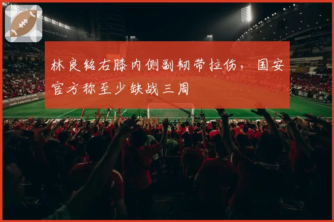 林良铭右膝内侧副韧带拉伤，国安官方称至少缺战三周