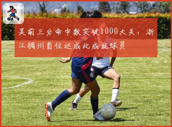 吴前三分命中数突破1000大关,浙江稠州首位达成此成就球员