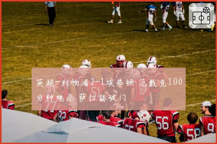 英超-利物浦2-1埃弗顿 范戴克100分钟绝杀 萨拉赫破门