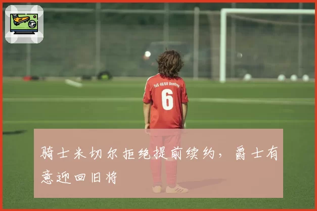 骑士米切尔拒绝提前续约,爵士有意迎回旧将