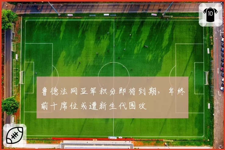 鲁德法网亚军积分即将到期，年终前十席位或遭新生代围攻