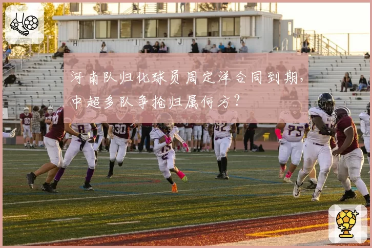 河南队归化球员周定洋合同到期,中超多队争抢归属何方?
