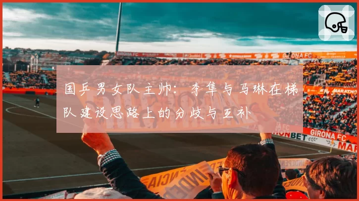 国乒男女队主帅：李隼与马琳在梯队建设思路上的分歧与互补