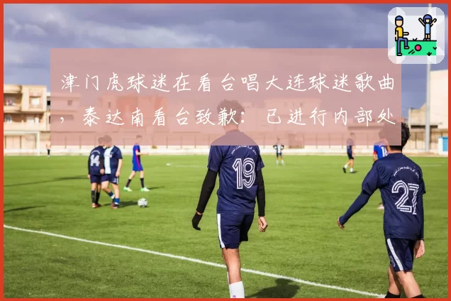 津门虎球迷在看台唱大连球迷歌曲，泰达南看台致歉：已进行内部处理