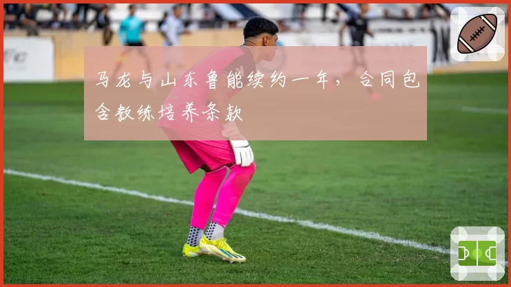 马龙与山东鲁能续约一年，合同包含教练培养条款