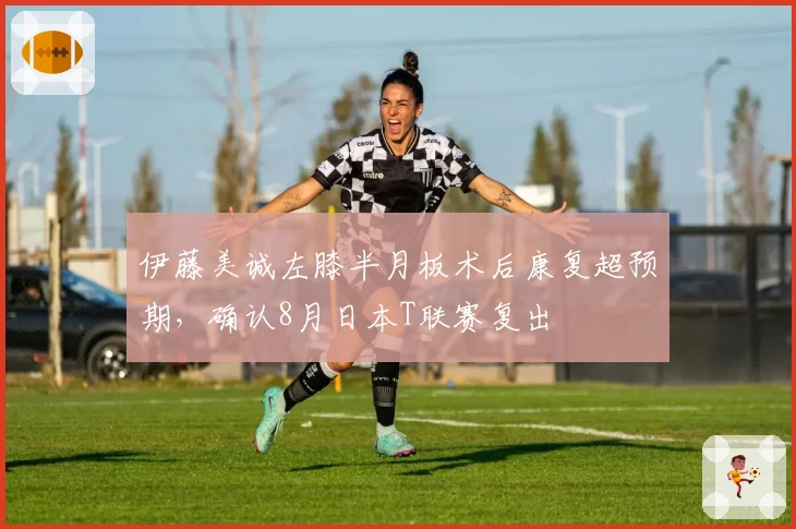 伊藤美诚左膝半月板术后康复超预期，确认8月日本T联赛复出