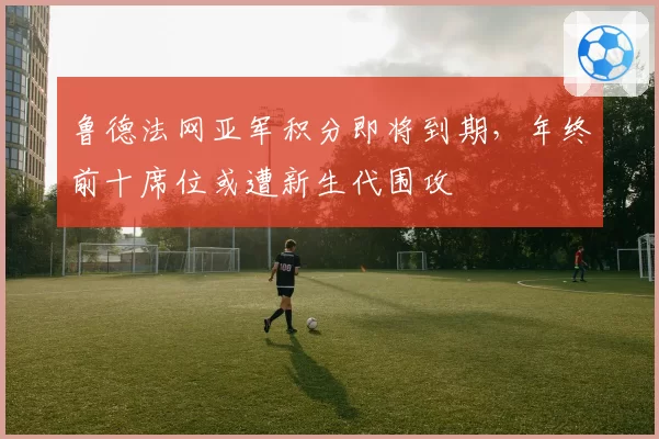 鲁德法网亚军积分即将到期，年终前十席位或遭新生代围攻
